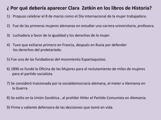 ¿	Por	qué	debería	aparecer	Clara		Zetkin	en	los	libros	de	Historia?	
1)  Propuso	celebrar	el	8	de	marzo	como	el	Día	Internacional	de	la	mujer	trabajadora.	
	
2)  Fue	de	las	primeras	mujeres	alemanas	en	estudiar	una	carrera	universitaria,	profesora.	
	
3)  Luchadora	a	favor	de	la	igualdad	y	los	derechos	de	la	mujer.		
	
4)  Tuvo	que	exiliarse	primero	en	Francia,	después	en	Rusia	por	defender		
							los	derechos	del	proletariado.	
	
5)	Fue	una	de	las	fundadoras	del	movimiento	Espartaquistas.	
	
6)	1890	se	fundó	la	Oficina	de	las	Mujeres	para	el	reclutamiento	de	miles	de	mujeres	
						para	el	partido	socialista.	
	
7)	Se	consideró	traicionada	por	la	socialdemocracia	alemana,	al	meter	a	Alemania	en		
						la	Guerra.	
	
8)	Se	exilio	en	la	Unión	Soviética	,	al	prohibir	Hitler	el	Partido	Comunista	en	Alemania.	
	
9)	Firme	y	valiente	defensora	de	las	decisiones	que	tomó	en	vida.	
	
 