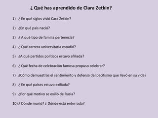 ¿	Qué	has	aprendido	de	Clara	Zetkin?	
1)  ¿	En	qué	siglos	vivió	Cara	Zetkin?	
	
2)  ¿En	qué	país	nació?	
	
3)  ¿	A	qué	tipo	de	familia	pertenecía?	
	
4)  ¿	Qué	carrera	universitaria	estudió?	
	
5)  ¿A	qué	partidos	políticos	estuvo	afiliada?	
	
6)  ¿	Qué	fecha	de	celebración	famosa	propuso	celebrar?	
	
7)  ¿Cómo	demuestras	el	sentimiento	y	defensa	del	pacifismo	que	llevó	en	su	vida?		
	
8)  ¿	En	qué	países	estuvo	exiliada?	
	
9)  ¿Por	qué	motivo	se	exilió	de	Rusia?	
	
10) ¿	Dónde	murió?	¿	Dónde	está	enterrada?	
 