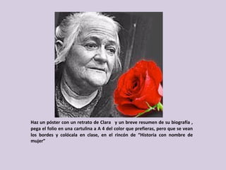 Haz	un	póster	con	un	retrato	de	Clara		y	un	breve	resumen	de	su	biografía	,	
pega	el	folio	en	una	cartulina	a	A	4	del	color	que	prefieras,	pero	que	se	vean	
los	 bordes	 y	 colócala	 en	 clase,	 en	 el	 rincón	 de	 “Historia	 con	 nombre	 de	
mujer”	
 