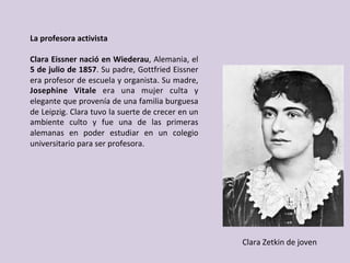 La	profesora	activista	
	
Clara	Eissner	nació	en	Wiederau,	Alemania,	el	
5	de	julio	de	1857.	Su	padre,	Gottfried	Eissner	
era	profesor	de	escuela	y	organista.	Su	madre,	
Josephine	 Vitale	 era	 una	 mujer	 culta	 y	
elegante	que	provenía	de	una	familia	burguesa	
de	Leipzig.	Clara	tuvo	la	suerte	de	crecer	en	un	
ambiente	 culto	 y	 fue	 una	 de	 las	 primeras	
alemanas	 en	 poder	 estudiar	 en	 un	 colegio	
universitario	para	ser	profesora.	
Clara	Zetkin	de	joven	
 