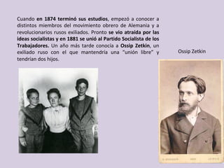 Cuando	en	1874	terminó	sus	estudios,	empezó	a	conocer	a	
distintos	 miembros	 del	 movimiento	 obrero	 de	 Alemania	 y	 a	
revolucionarios	rusos	exiliados.	Pronto	se	vio	atraída	por	las	
ideas	socialistas	y	en	1881	se	unió	al	Partido	Socialista	de	los	
Trabajadores.	Un	año	más	tarde	conocía	a	Ossip	Zetkin,	un	
exiliado	 ruso	 con	 el	 que	 mantendría	 una	 “unión	 libre”	 y	
tendrían	dos	hijos.	
Ossip	Zetkin	
 