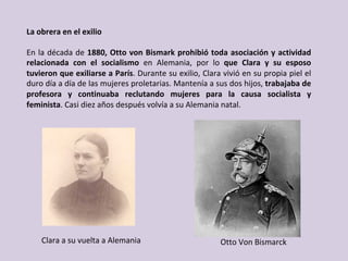 La	obrera	en	el	exilio	
	
En	la	década	de	1880,	Otto	von	Bismark	prohibió	toda	asociación	y	actividad	
relacionada	 con	 el	 socialismo	 en	 Alemania,	 por	 lo	 que	 Clara	 y	 su	 esposo	
tuvieron	que	exiliarse	a	París.	Durante	su	exilio,	Clara	vivió	en	su	propia	piel	el	
duro	día	a	día	de	las	mujeres	proletarias.	Mantenía	a	sus	dos	hijos,	trabajaba	de	
profesora	 y	 continuaba	 reclutando	 mujeres	 para	 la	 causa	 socialista	 y	
feminista.	Casi	diez	años	después	volvía	a	su	Alemania	natal.	
Otto	Von	Bismarck	Clara	a	su	vuelta	a	Alemania	
 