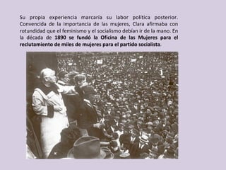 Su	 propia	 experiencia	 marcaría	 su	 labor	 política	 posterior.	
Convencida	 de	 la	 importancia	 de	 las	 mujeres,	 Clara	 afirmaba	 con	
rotundidad	que	el	feminismo	y	el	socialismo	debían	ir	de	la	mano.	En	
la	 década	 de	 1890	 se	 fundó	 la	 Oficina	 de	 las	 Mujeres	 para	 el	
reclutamiento	de	miles	de	mujeres	para	el	partido	socialista.	
 