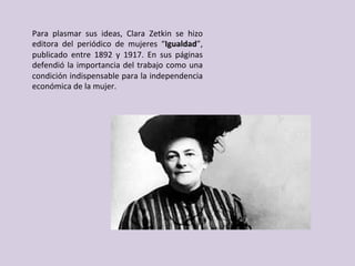 Para	 plasmar	 sus	 ideas,	 Clara	 Zetkin	 se	 hizo	
editora	 del	 periódico	 de	 mujeres	 “Igualdad”,	
publicado	 entre	 1892	 y	 1917.	 En	 sus	 páginas	
defendió	la	importancia	del	trabajo	como	una	
condición	indispensable	para	la	independencia	
económica	de	la	mujer.		
 