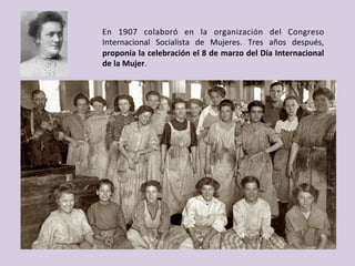 En	 1907	 colaboró	 en	 la	 organización	 del	 Congreso	
Internacional	 Socialista	 de	 Mujeres.	 Tres	 años	 después,	
proponía	la	celebración	el	8	de	marzo	del	Día	Internacional	
de	la	Mujer.	
 
