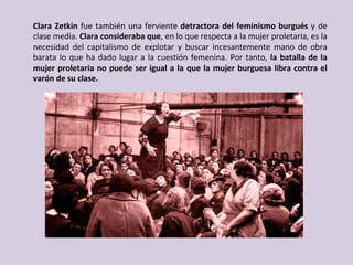 Clara	Zetkin	fue	también	una	ferviente	detractora	del	feminismo	burgués	y	de	
clase	media.	Clara	consideraba	que,	en	lo	que	respecta	a	la	mujer	proletaria,	es	la	
necesidad	 del	 capitalismo	 de	 explotar	 y	 buscar	 incesantemente	 mano	 de	 obra	
barata	lo	que	ha	dado	lugar	a	la	cuestión	femenina.	Por	tanto,	la	batalla	de	la	
mujer	proletaria	no	puede	ser	igual	a	la	que	la	mujer	burguesa	libra	contra	el	
varón	de	su	clase.	
 