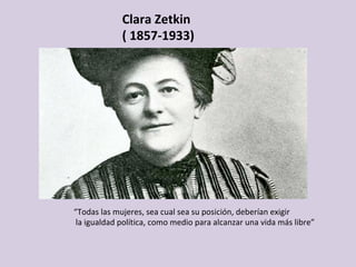 Clara	Zetkin	
(	1857-1933)	
	
“Todas	las	mujeres,	sea	cual	sea	su	posición,	deberían	exigir	
	la	igualdad	política,	como	medio	para	alcanzar	una	vida	más	libre”		
 