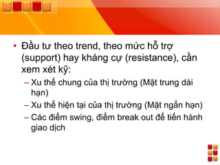 • Đầu tƣ theo trend, theo mức hỗ trợ
  (support) hay kháng cự (resistance), cần
  xem xét kỹ:
  – Xu thế chung của thị trƣờng (Mặt trung dài
    hạn)
  – Xu thế hiện tại của thị trƣờng (Mặt ngắn hạn)
  – Các điểm swing, điểm break out để tiến hành
    giao dịch
 