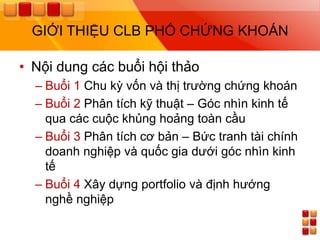 GIỚI THIỆU CLB PHỐ CHỨNG KHOÁN

• Nội dung các buổi hội thảo
  – Buổi 1 Chu kỳ vốn và thị trƣờng chứng khoán
  – Buổi 2 Phân tích kỹ thuật – Góc nhìn kinh tế
    qua các cuộc khủng hoảng toàn cầu
  – Buổi 3 Phân tích cơ bản – Bức tranh tài chính
    doanh nghiệp và quốc gia dƣới góc nhìn kinh
    tế
  – Buổi 4 Xây dựng portfolio và định hƣớng
    nghề nghiệp
 