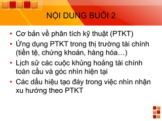 NỘI DUNG BUỔI 2

• Cơ bản về phân tích kỹ thuật (PTKT)
• Ứng dụng PTKT trong thị trƣờng tài chính
  (tiền tệ, chứng khoán, hàng hóa…)
• Lịch sử các cuộc khủng hoảng tài chính
  toàn cầu và góc nhìn hiện tại
• Các dấu hiệu tạo đáy trong việc nhìn nhận
  xu hƣớng theo PTKT
 