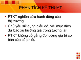 PHÂN TÍCH KỸ THUẬT

• PTKT nghiên cứu hành động của
  thị trƣờng
• Chủ yếu sử dụng biểu đồ, với mục đích
  dự báo xu hƣớng giá trong tƣơng lai
• PTKT không cố gắng đo lƣờng giá trị cơ
  bản của cổ phiếu
 