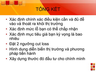 TỔNG KẾT

• Xác định chính xác điều kiện cần và đủ để
  vào và thoát ra khỏi thị trƣờng
• Xác định mức lỗ bạn có thể chấp nhận
• Xác định mục tiêu giá bạn kỳ vọng là bao
  nhiêu
• Đặt 2 ngƣỡng cut loss
• Hình dung diễn biến thị trƣờng và phƣơng
  pháp tiến hành
• Xây dựng thƣớc đó đầu tƣ cho chính mình
 