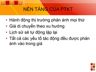 NỀN TẢNG CỦA PTKT

•   Hành động thị trƣờng phản ánh mọi thứ
•   Giá di chuyển theo xu hƣớng
•   Lịch sử sẽ tự động lặp lại
•   Tất cả các yếu tố tác động đều đƣợc phản
    ánh vào trong giá
 