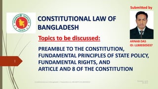 CONSTITUTIONAL LAW OF
BANGLADESH
Topics to be discussed:
PREAMBLE TO THE CONSTITUTION,
FUNDAMENTAL PRINCIPLES OF STATE POLICY,
FUNDAMENTAL RIGHTS, AND
ARTICLE AND 8 OF THE CONSTITUTION
Thursday, June
25, 2015
Constitutional Law of Bangladesh | Presentation by ARNAB/PCIU/LLB00305037
1
Submitted by
ARNAB DAS
ID: LLB00305037
 