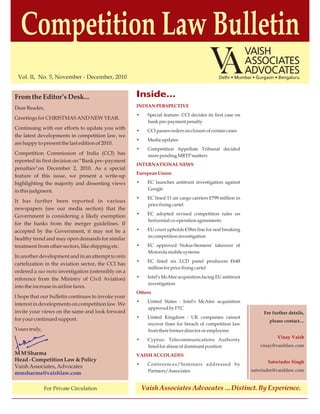 Competition Law Bulletin
 Vol. II, No. 5, November - December, 2010                                                    Delhi • Mumbai • Gurgaon • Bengaluru



From the Editor’s Desk...                           Inside...
Dear Reader,                                        INDIAN PERSPECTIVE
                                                    •     Special feature- CCI decides its first case on
Greetings for CHRISTMAS AND NEW YEAR.
                                                          bank pre-payment penalty
Continuing with our efforts to update you with      •     CCI passes orders on closure of certain cases
the latest developments in competition law, we
                                                    •     Media updates
are happy to present the last edition of 2010.
                                                    •     Competition Appellate Tribunal decided
Competition Commission of India (CCI) has                 more pending MRTP matters
reported its first decision on “Bank pre–payment
                                                    INTERNATIONAL NEWS
penalties“on December 2, 2010. As a special
                                                    European Union
feature of this issue, we present a write-up
highlighting the majority and dissenting views      •     EC launches antitrust investigation against
in this judgment.                                         Google
                                                    •     EC fined 11 air cargo carriers €799 million in
It has further been reported in various
                                                          price fixing cartel
newspapers (see our media section) that the
                                                    •     EC adopted revised competition rules on
Government is considering a likely exemption
                                                          horizontal co-operation agreements
for the banks from the merger guidelines. If
accepted by the Government, it may not be a         •     EU court upholds €38m fine for seal breaking
                                                          in competition investigation
healthy trend and may open demands for similar
treatment from other sectors, like shipping etc.    •     EC approved Nokia-Siemens' takeover of
                                                          Motorola mobile systems
In another development and in an attempt to rein
                                                    •     EC fined six LCD panel producers €648
cartelization in the aviation sector, the CCI has
                                                          million for price fixing cartel
ordered a suo motu investigation (ostensibly on a
reference from the Ministry of Civil Aviation)      •     Intel's McAfee acquisition facing EU antitrust
                                                          investigation
into the increase in airline fares.
                                                    Others
I hope that our bulletin continues to invoke your
                                                    •     United States : Intel's McAfee acquisition
interest in developments on competition law. We
                                                          approved by FTC
invite your views on the same and look forward                                                                    For further details,
for your continued support.                         •     United Kingdom : UK companies cannot
                                                                                                                    please contact....
                                                          recover fines for breach of competition law
Yours truly,                                              from their former director or employees
                                                                                                                        Vinay Vaish
                                                    •     Cyprus: Telecommunications Authority
                                                          fined for abuse of dominant position                  vinay@vaishlaw.com
M M Sharma                                          VAISH ACCOLADES
Head - Competition Law & Policy                                                                                    Satwinder Singh
                                                    •     Conferences/Seminars addressed by
Vaish Associates, Advocates
                                                          Partners/Associates                               satwinder@vaishlaw.com
mmsharma@vaishlaw.com

               For Private Circulation                  Vaish Associates Advocates …Distinct. By Experience.
 