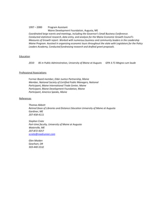 1997 – 2000 Program Assistant
Maine Development Foundation, Augusta, ME
Coordinated large events and meetings, including the Governor’s Small Business Conference.
Conducted statistical research, data entry, and analysis for the Maine Economic Growth Council’s
Measures of Growth report. Worked with numerous business and community leaders in the Leadership
Maine Program. Assisted in organizing economic tours throughout the state with Legislators for the Policy
Leaders Academy, Conducted fundraising research and drafted grant proposals.
Education
2010 BS in Public Administration, University of Maine at Augusts GPA 3.71-Magna cum laude
Professional Associations
Former Board member, Elder Justice Partnership, Maine
Member, National Society of Certified Public Managers, National
Participant, Maine International Trade Center, Maine
Participant, Maine Development Foundation, Maine
Participant, America Speaks, Maine
References
Thomas Abbott
Retired Dean of Libraries and Distance Education University of Maine at Augusta
Gardiner, ME
207-458-4111
Stephen Crate
Part-time faculty, University of Maine at Augusta
Waterville, ME
207-872-9257
scrate@roadrunner.com
Glen Maiden
Gearhart, OR
503-440-5532
 