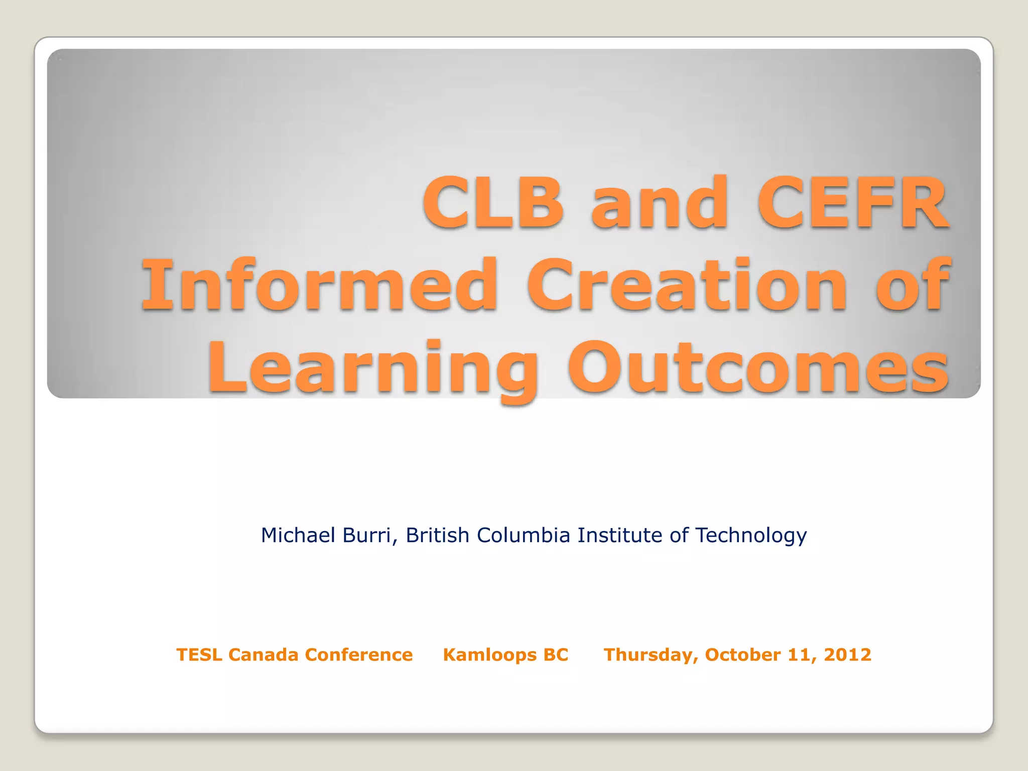 CLB and CEFR
Informed Creation of
Learning Outcomes
Michael Burri, British Columbia Institute of Technology

TESL Canada Conference

Kamloops BC

Thursday, October 11, 2012

 