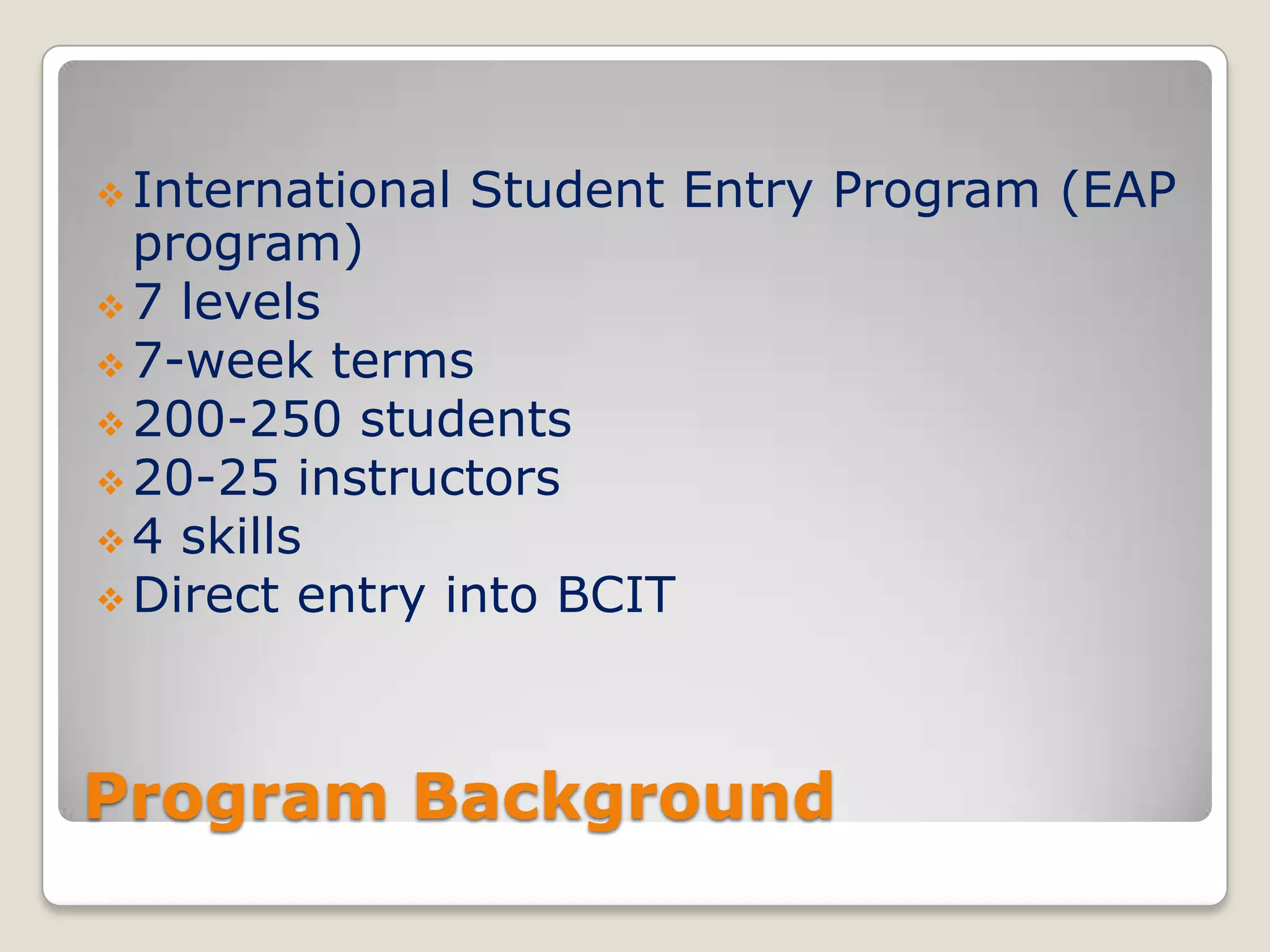  International

Student Entry Program (EAP

program)
 7 levels
 7-week terms
 200-250 students
 20-25 instructors
 4 skills
 Direct entry into BCIT

Program Background

 