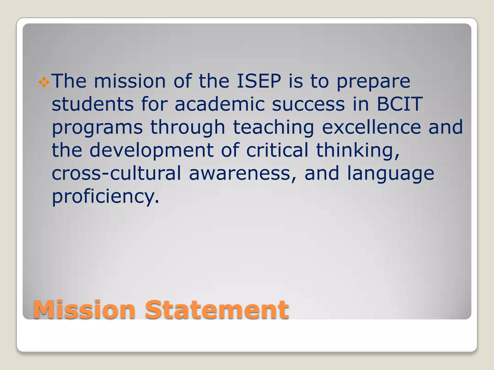  The

mission of the ISEP is to prepare
students for academic success in BCIT
programs through teaching excellence and
the development of critical thinking,
cross-cultural awareness, and language
proficiency.

Mission Statement

 