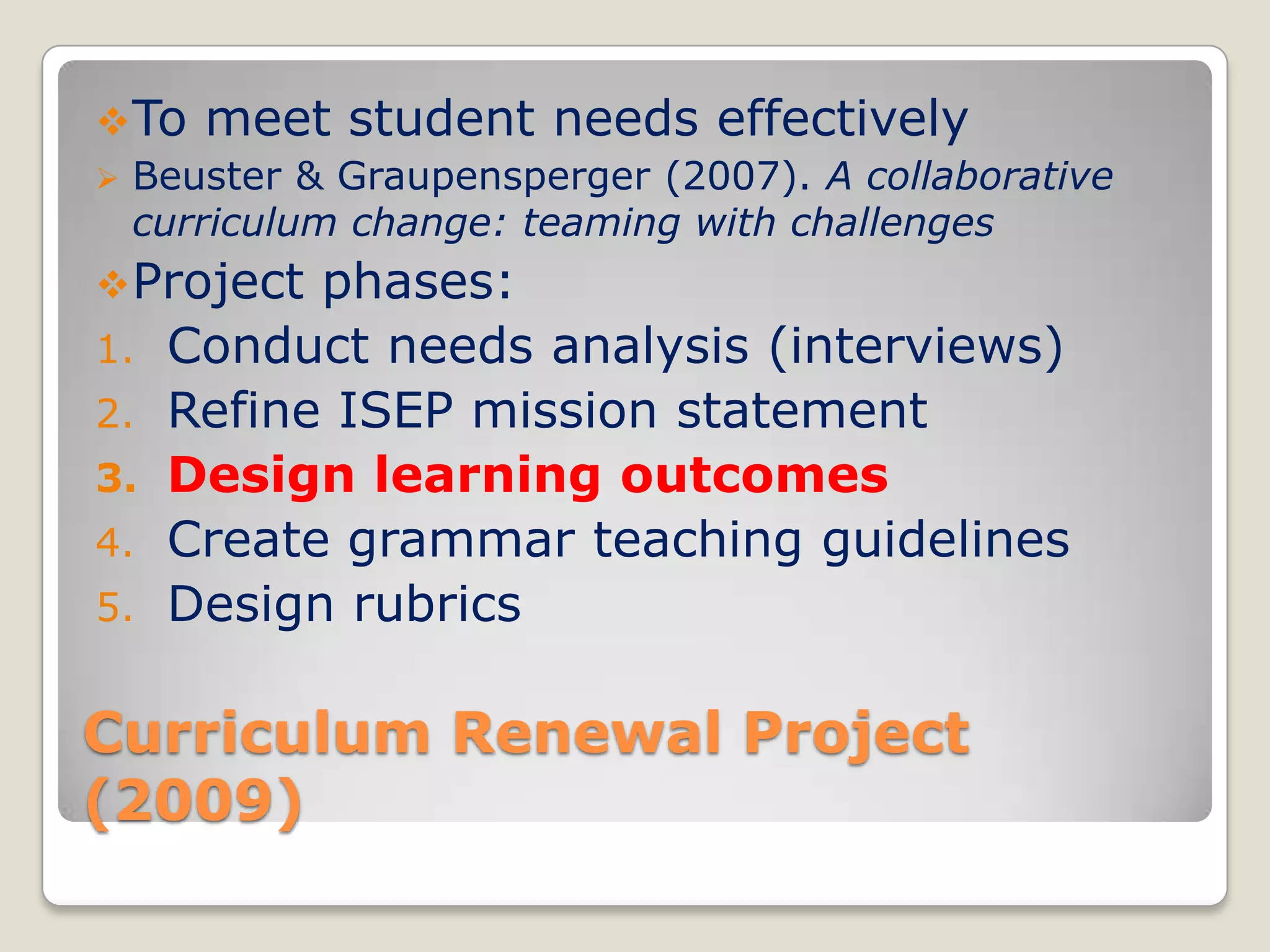  To meet student needs effectively
 Beuster & Graupensperger (2007). A collaborative
curriculum change: teaming with challenges
 Project

1.
2.
3.
4.
5.

phases:
Conduct needs analysis (interviews)
Refine ISEP mission statement
Design learning outcomes
Create grammar teaching guidelines
Design rubrics

Curriculum Renewal Project
(2009)

 
