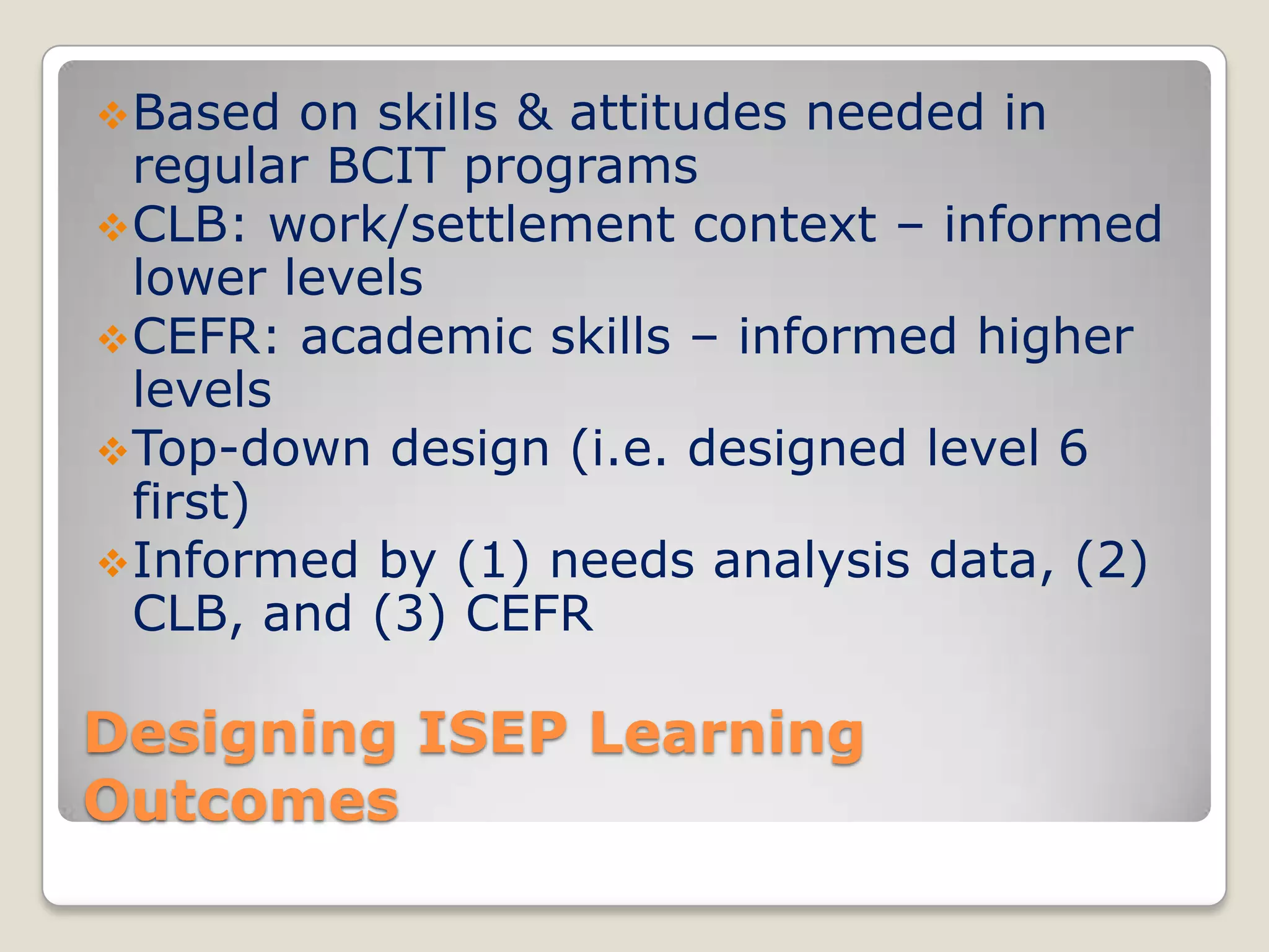  Based

on skills & attitudes needed in
regular BCIT programs
 CLB: work/settlement context – informed
lower levels
 CEFR: academic skills – informed higher
levels
 Top-down design (i.e. designed level 6
first)
 Informed by (1) needs analysis data, (2)
CLB, and (3) CEFR

Designing ISEP Learning
Outcomes

 