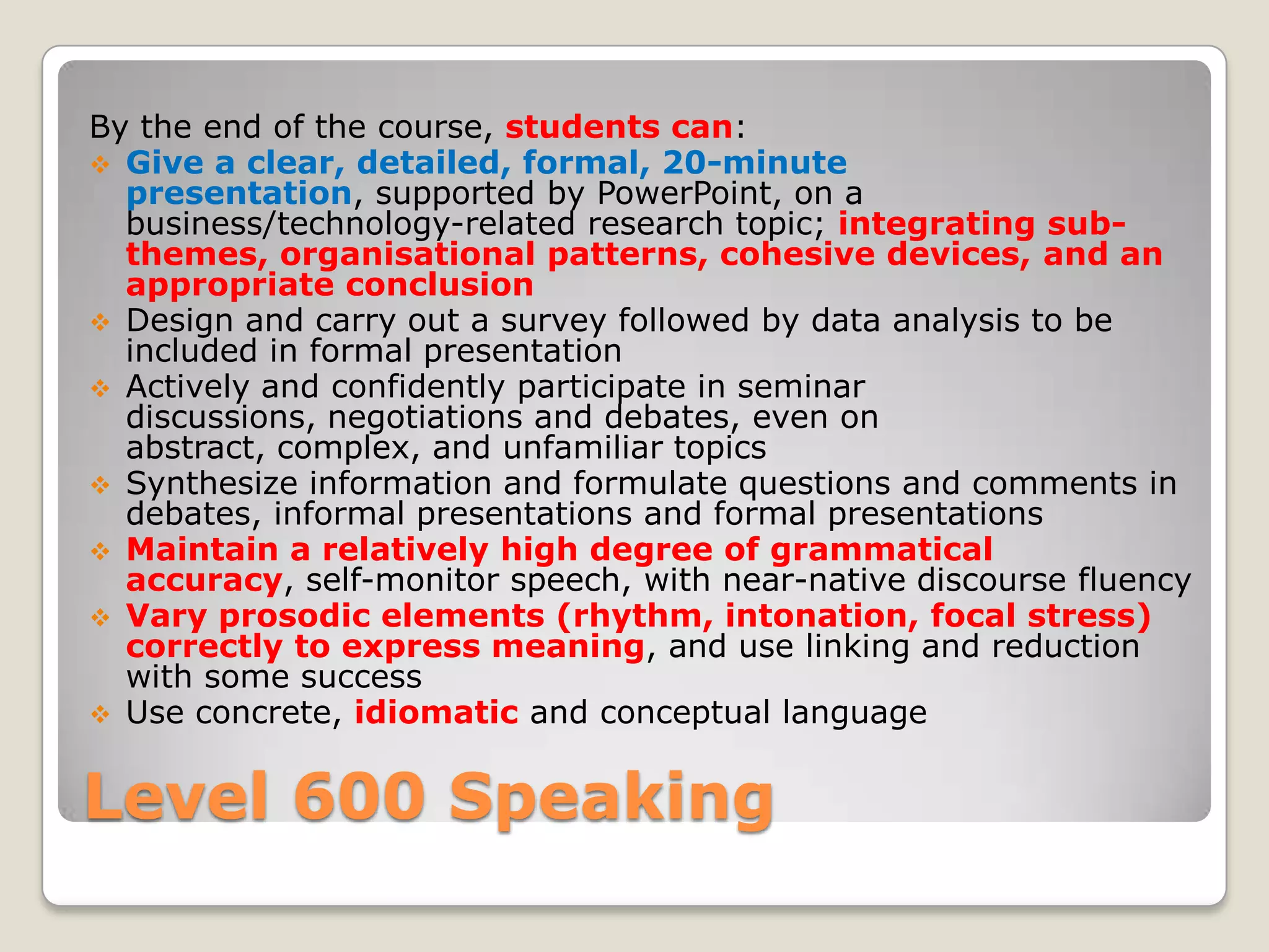 By the end of the course, students can:
 Give a clear, detailed, formal, 20-minute
presentation, supported by PowerPoint, on a
business/technology-related research topic; integrating subthemes, organisational patterns, cohesive devices, and an
appropriate conclusion
 Design and carry out a survey followed by data analysis to be
included in formal presentation
 Actively and confidently participate in seminar
discussions, negotiations and debates, even on
abstract, complex, and unfamiliar topics
 Synthesize information and formulate questions and comments in
debates, informal presentations and formal presentations
 Maintain a relatively high degree of grammatical
accuracy, self-monitor speech, with near-native discourse fluency
 Vary prosodic elements (rhythm, intonation, focal stress)
correctly to express meaning, and use linking and reduction
with some success
 Use concrete, idiomatic and conceptual language

Level 600 Speaking

 