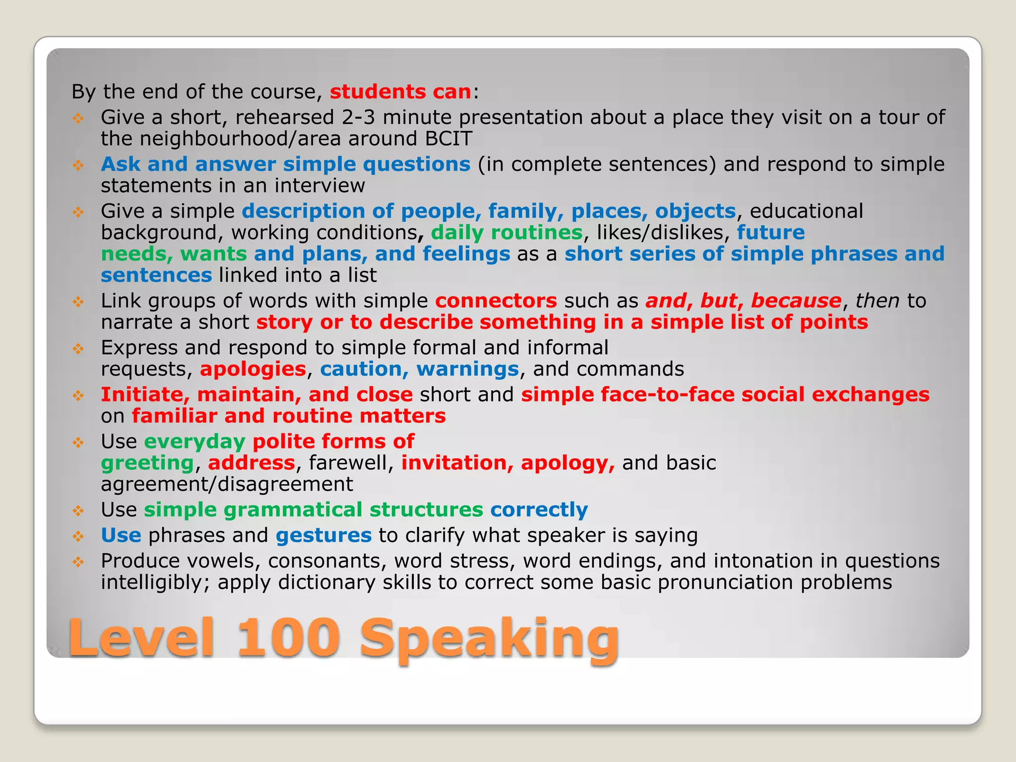 By the end of the course, students can:
 Give a short, rehearsed 2-3 minute presentation about a place they visit on a tour of
the neighbourhood/area around BCIT
 Ask and answer simple questions (in complete sentences) and respond to simple
statements in an interview
 Give a simple description of people, family, places, objects, educational
background, working conditions, daily routines, likes/dislikes, future
needs, wants and plans, and feelings as a short series of simple phrases and
sentences linked into a list
 Link groups of words with simple connectors such as and, but, because, then to
narrate a short story or to describe something in a simple list of points
 Express and respond to simple formal and informal
requests, apologies, caution, warnings, and commands
 Initiate, maintain, and close short and simple face-to-face social exchanges
on familiar and routine matters
 Use everyday polite forms of
greeting, address, farewell, invitation, apology, and basic
agreement/disagreement
 Use simple grammatical structures correctly
 Use phrases and gestures to clarify what speaker is saying
 Produce vowels, consonants, word stress, word endings, and intonation in questions
intelligibly; apply dictionary skills to correct some basic pronunciation problems

Level 100 Speaking

 