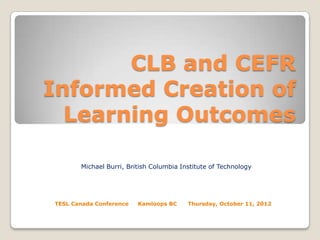 CLB and CEFR
Informed Creation of
Learning Outcomes
Michael Burri, British Columbia Institute of Technology

TESL Canada Conference

Kamloops BC

Thursday, October 11, 2012

 