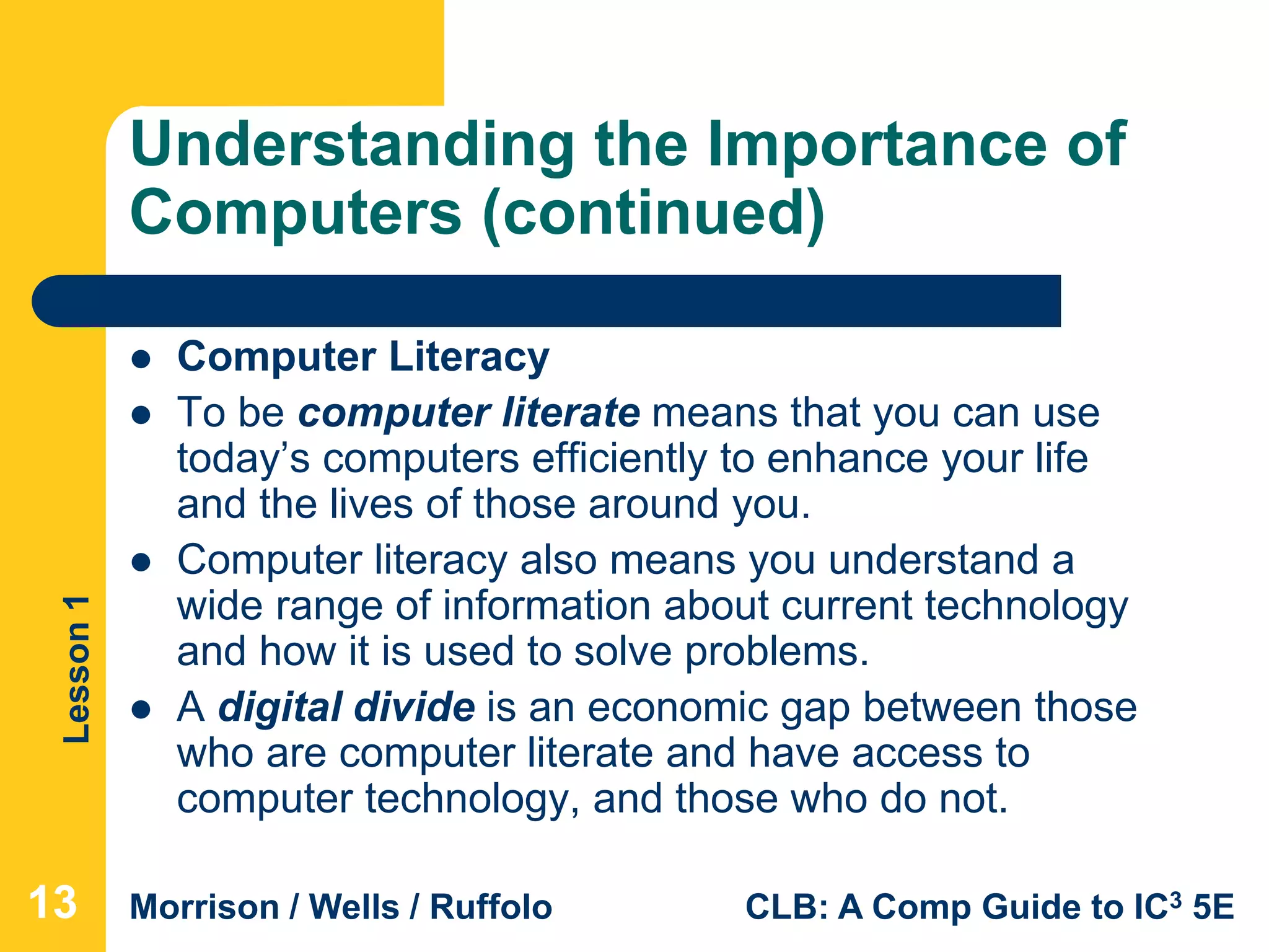 Lesson1
Morrison / Wells / Ruffolo CLB: A Comp Guide to IC3 5E
Understanding the Importance of
Computers (continued)
 Computer Literacy
 To be computer literate means that you can use
today’s computers efficiently to enhance your life
and the lives of those around you.
 Computer literacy also means you understand a
wide range of information about current technology
and how it is used to solve problems.
 A digital divide is an economic gap between those
who are computer literate and have access to
computer technology, and those who do not.
131313
 
