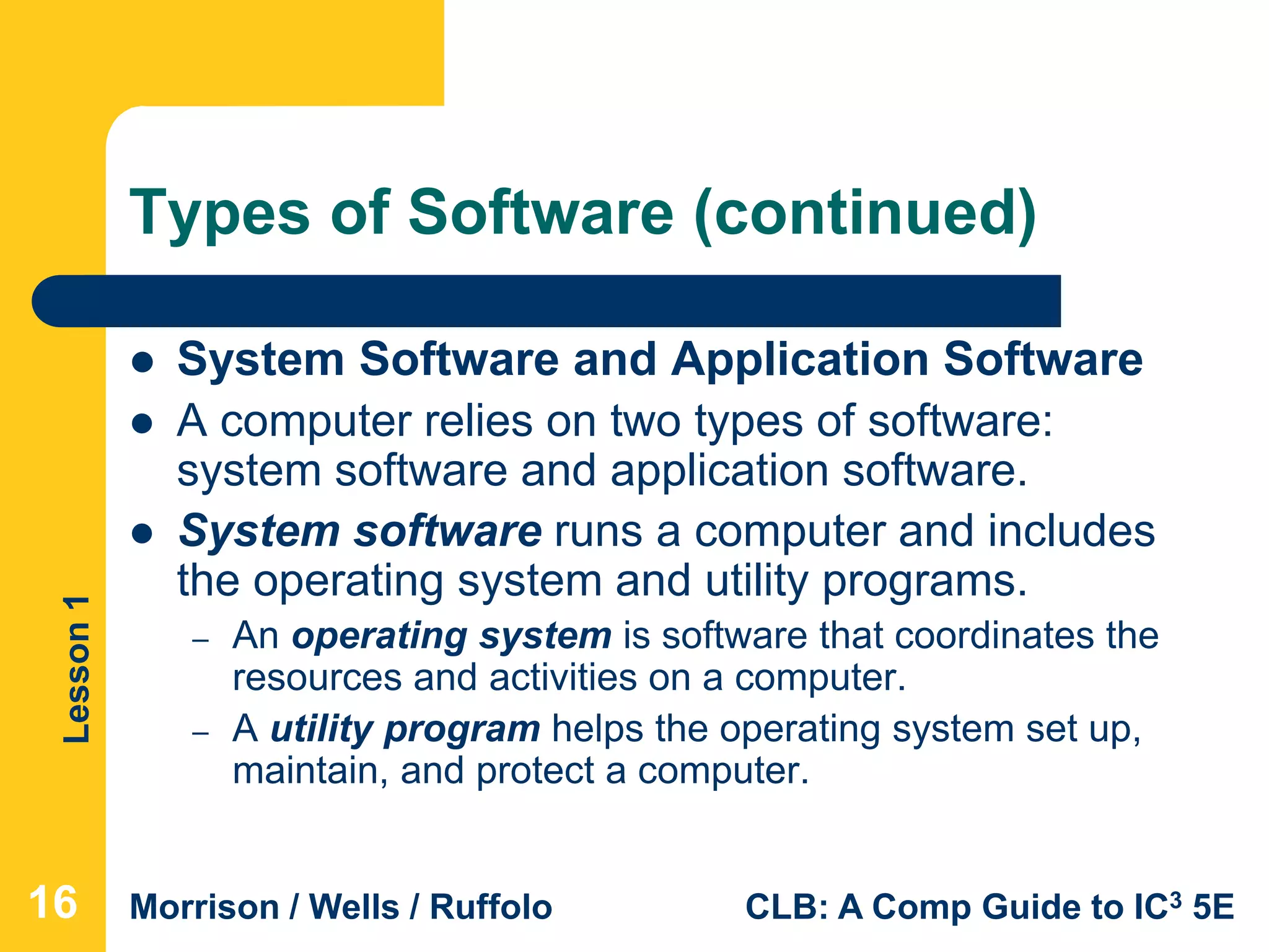 Lesson1
Morrison / Wells / Ruffolo CLB: A Comp Guide to IC3 5E
Types of Software (continued)
 System Software and Application Software
 A computer relies on two types of software:
system software and application software.
 System software runs a computer and includes
the operating system and utility programs.
– An operating system is software that coordinates the
resources and activities on a computer.
– A utility program helps the operating system set up,
maintain, and protect a computer.
16
 