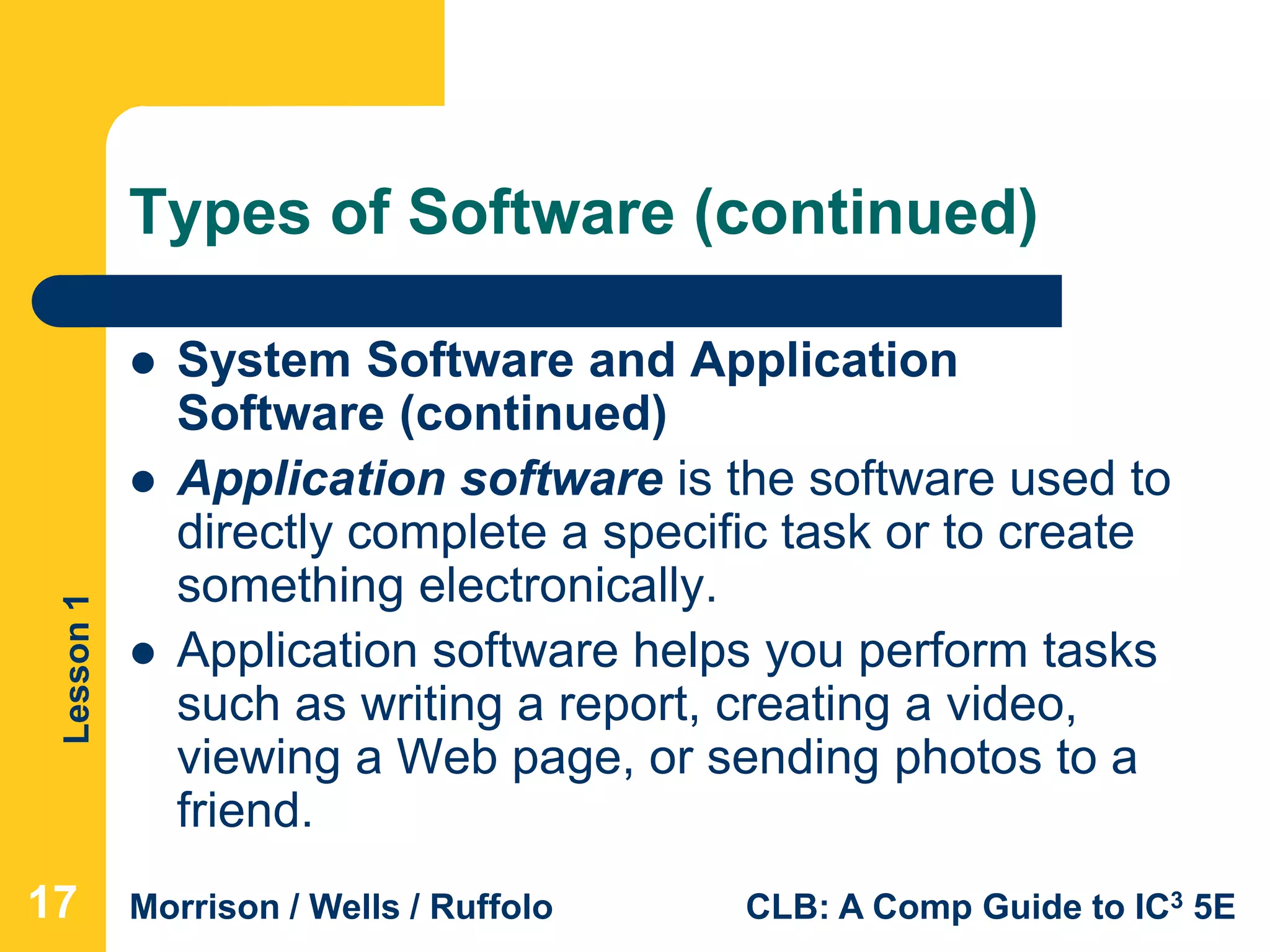 Lesson1
Morrison / Wells / Ruffolo CLB: A Comp Guide to IC3 5E
Types of Software (continued)
 System Software and Application
Software (continued)
 Application software is the software used to
directly complete a specific task or to create
something electronically.
 Application software helps you perform tasks
such as writing a report, creating a video,
viewing a Web page, or sending photos to a
friend.
17
 