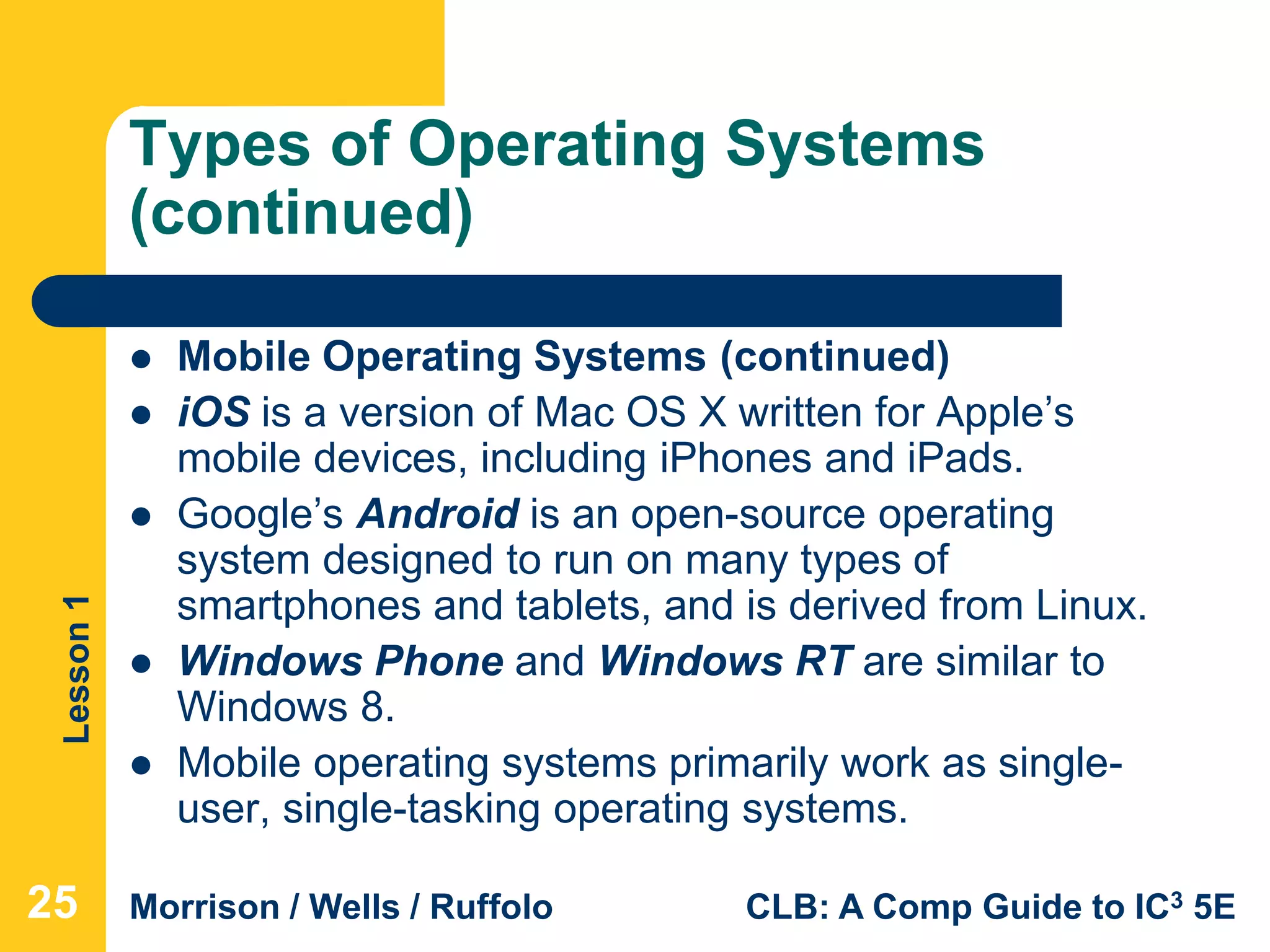 Lesson1
Morrison / Wells / Ruffolo CLB: A Comp Guide to IC3 5E
Types of Operating Systems
(continued)
 Mobile Operating Systems (continued)
 iOS is a version of Mac OS X written for Apple’s
mobile devices, including iPhones and iPads.
 Google’s Android is an open-source operating
system designed to run on many types of
smartphones and tablets, and is derived from Linux.
 Windows Phone and Windows RT are similar to
Windows 8.
 Mobile operating systems primarily work as single-
user, single-tasking operating systems.
25
 