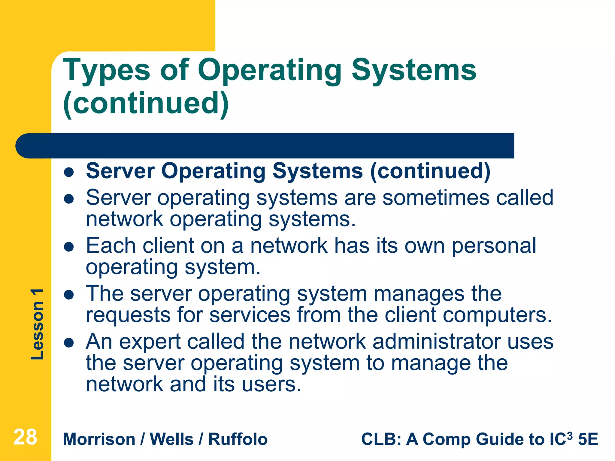 Lesson1
Morrison / Wells / Ruffolo CLB: A Comp Guide to IC3 5E
Types of Operating Systems
(continued)
 Server Operating Systems (continued)
 Server operating systems are sometimes called
network operating systems.
 Each client on a network has its own personal
operating system.
 The server operating system manages the
requests for services from the client computers.
 An expert called the network administrator uses
the server operating system to manage the
network and its users.
28
 