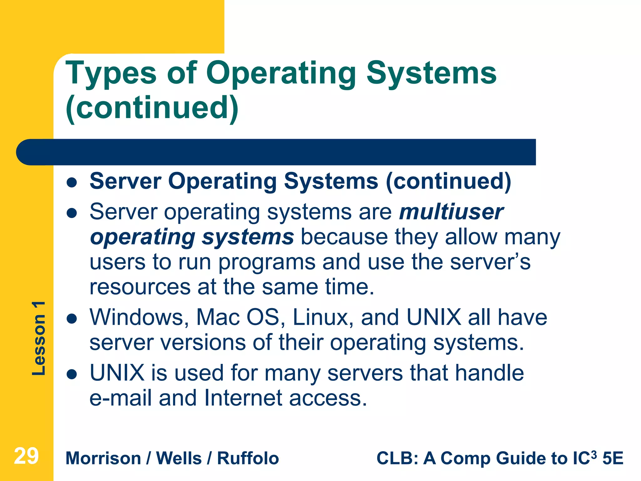 Lesson1
Morrison / Wells / Ruffolo CLB: A Comp Guide to IC3 5E
Types of Operating Systems
(continued)
 Server Operating Systems (continued)
 Server operating systems are multiuser
operating systems because they allow many
users to run programs and use the server’s
resources at the same time.
 Windows, Mac OS, Linux, and UNIX all have
server versions of their operating systems.
 UNIX is used for many servers that handle
e-mail and Internet access.
29
 