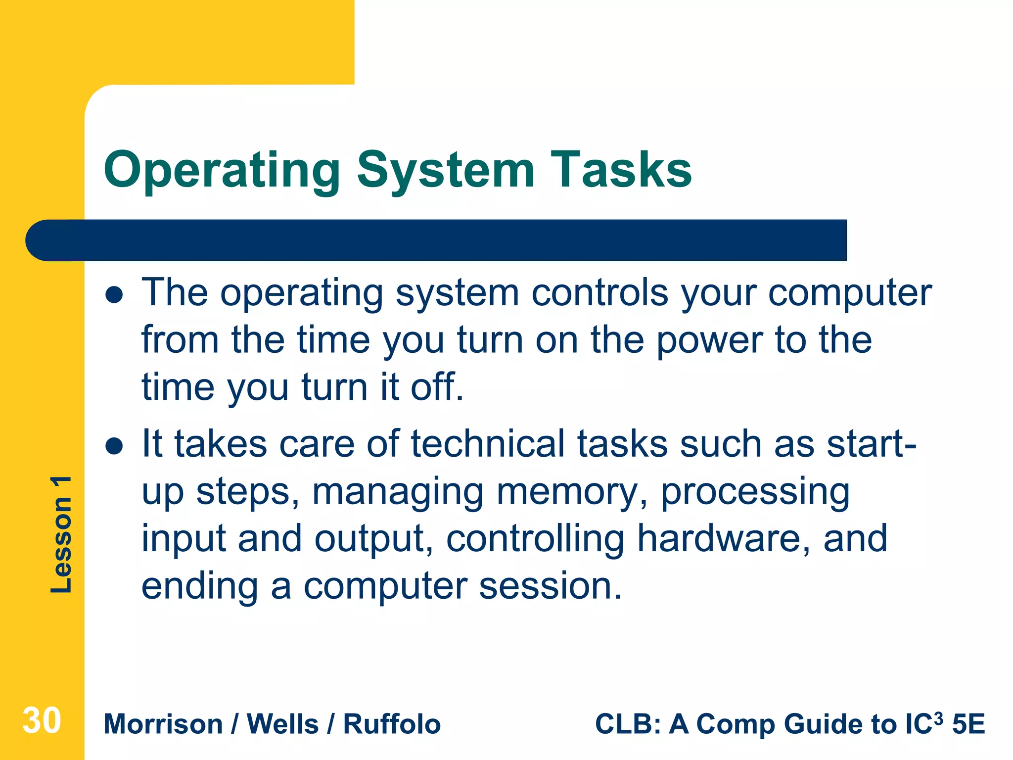 Lesson1
Morrison / Wells / Ruffolo CLB: A Comp Guide to IC3 5E
Operating System Tasks
 The operating system controls your computer
from the time you turn on the power to the
time you turn it off.
 It takes care of technical tasks such as start-
up steps, managing memory, processing
input and output, controlling hardware, and
ending a computer session.
30
 