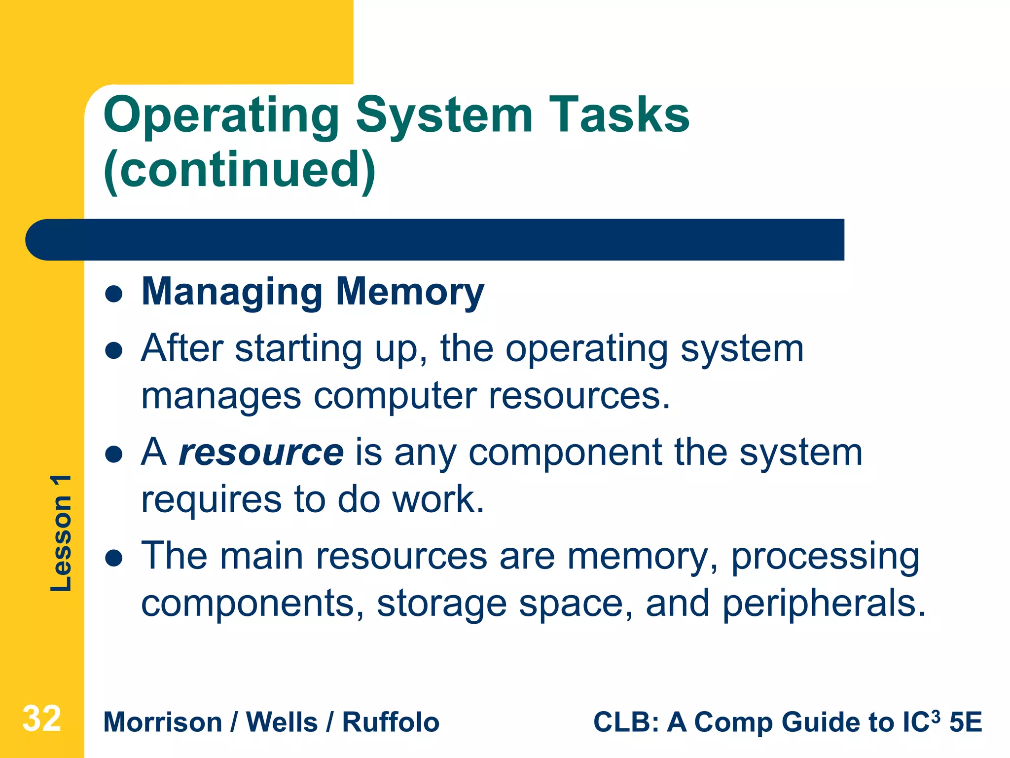Lesson1
Morrison / Wells / Ruffolo CLB: A Comp Guide to IC3 5E
Operating System Tasks
(continued)
 Managing Memory
 After starting up, the operating system
manages computer resources.
 A resource is any component the system
requires to do work.
 The main resources are memory, processing
components, storage space, and peripherals.
32
 