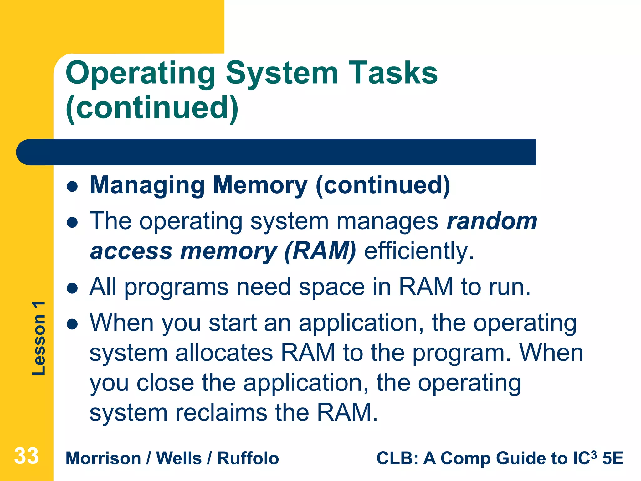 Lesson1
Morrison / Wells / Ruffolo CLB: A Comp Guide to IC3 5E
Operating System Tasks
(continued)
 Managing Memory (continued)
 The operating system manages random
access memory (RAM) efficiently.
 All programs need space in RAM to run.
 When you start an application, the operating
system allocates RAM to the program. When
you close the application, the operating
system reclaims the RAM.
33
 