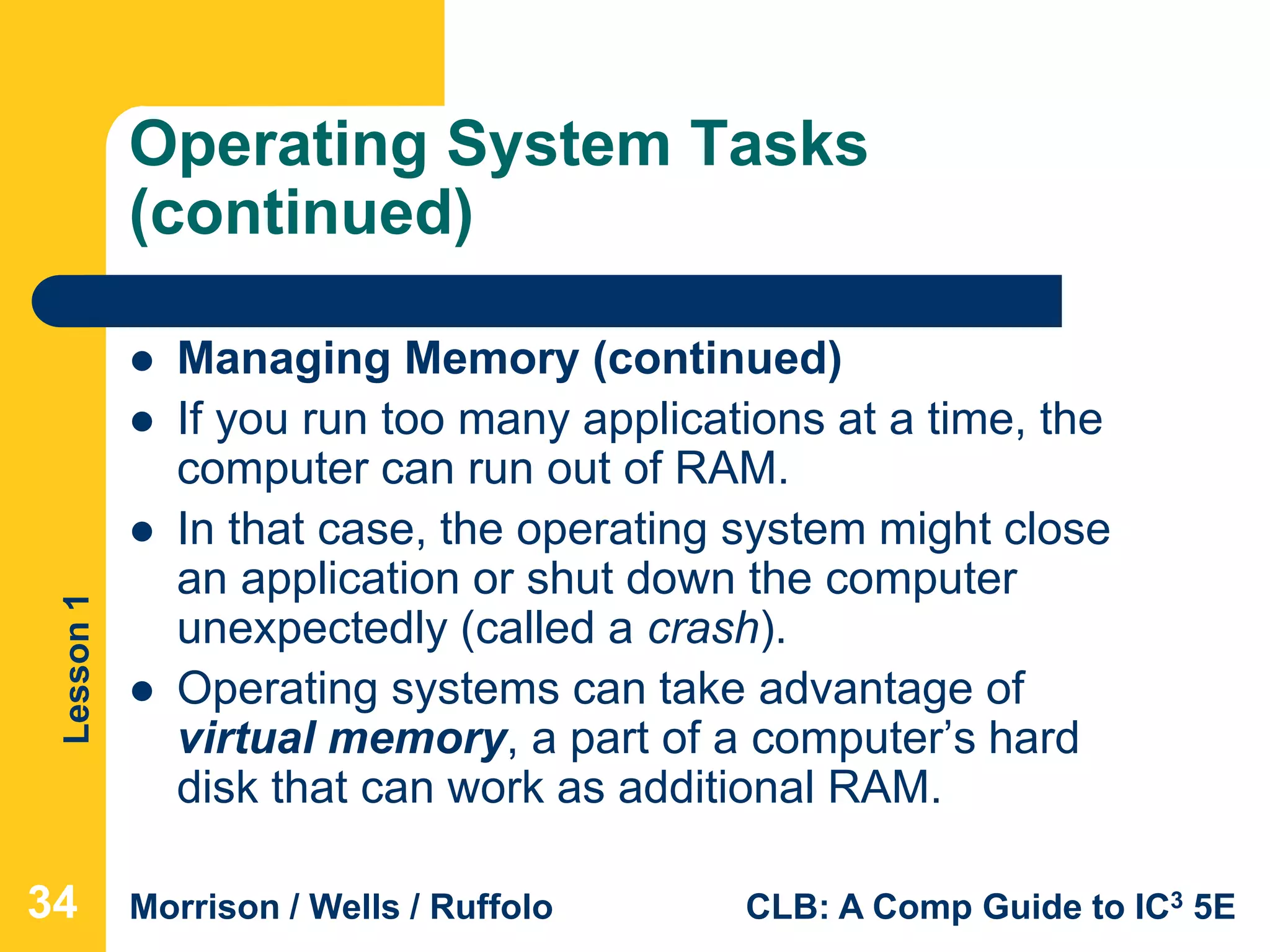 Lesson1
Morrison / Wells / Ruffolo CLB: A Comp Guide to IC3 5E
Operating System Tasks
(continued)
 Managing Memory (continued)
 If you run too many applications at a time, the
computer can run out of RAM.
 In that case, the operating system might close
an application or shut down the computer
unexpectedly (called a crash).
 Operating systems can take advantage of
virtual memory, a part of a computer’s hard
disk that can work as additional RAM.
34
 