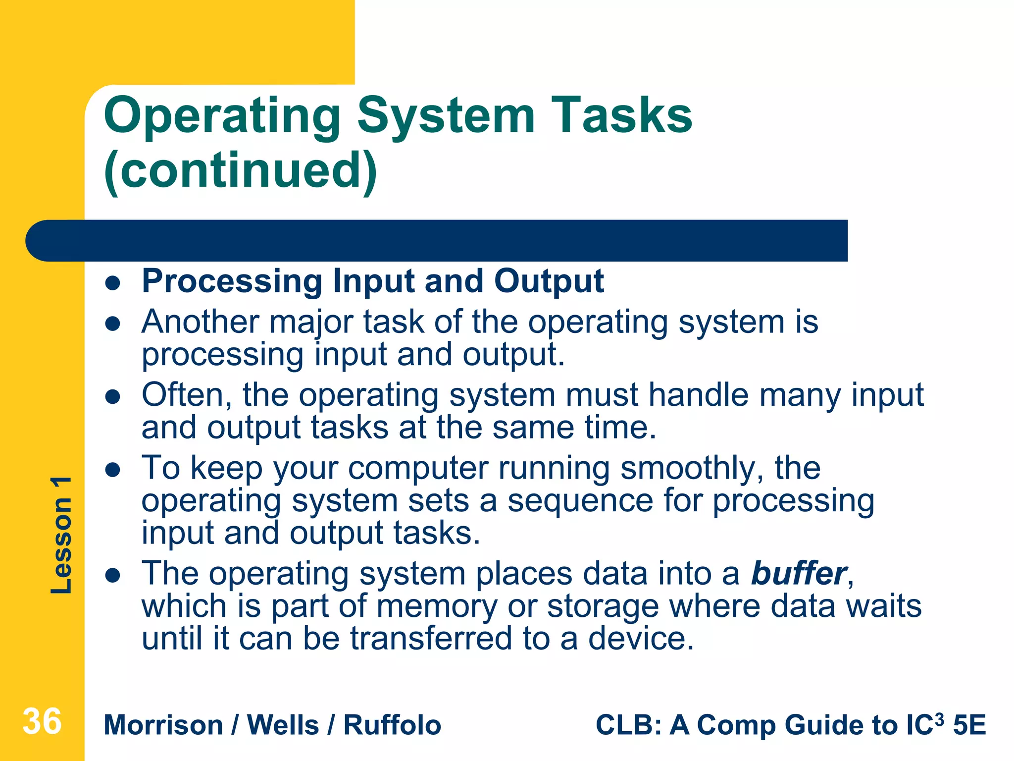 Lesson1
Morrison / Wells / Ruffolo CLB: A Comp Guide to IC3 5E
Operating System Tasks
(continued)
 Processing Input and Output
 Another major task of the operating system is
processing input and output.
 Often, the operating system must handle many input
and output tasks at the same time.
 To keep your computer running smoothly, the
operating system sets a sequence for processing
input and output tasks.
 The operating system places data into a buffer,
which is part of memory or storage where data waits
until it can be transferred to a device.
36
 