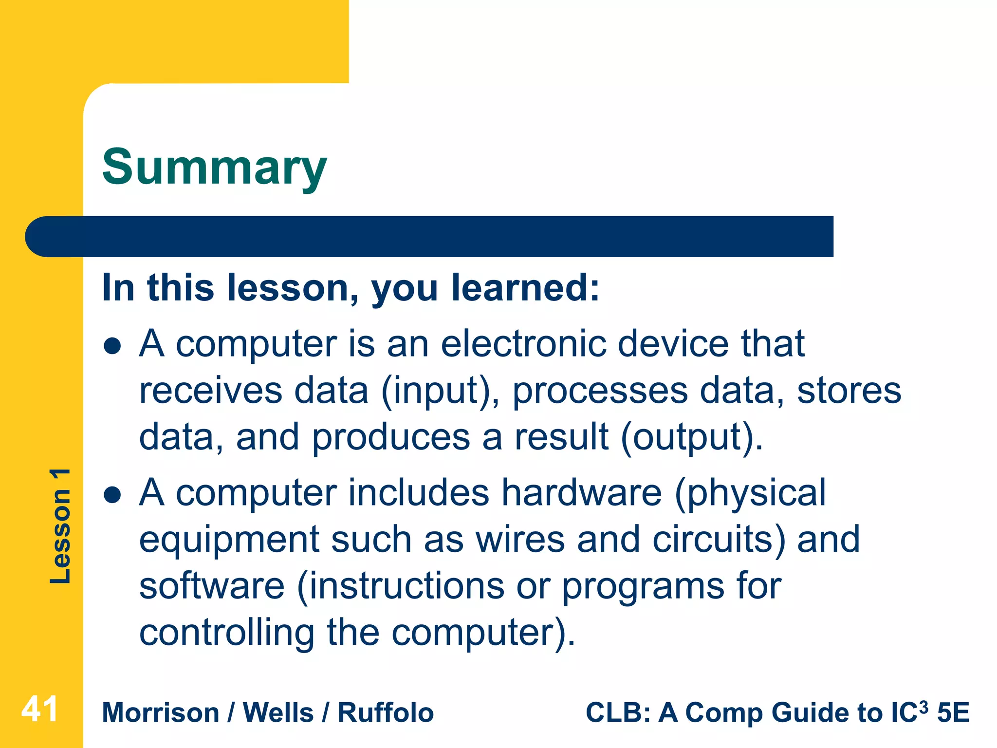 Lesson1
Morrison / Wells / Ruffolo CLB: A Comp Guide to IC3 5E
Summary
In this lesson, you learned:
 A computer is an electronic device that
receives data (input), processes data, stores
data, and produces a result (output).
 A computer includes hardware (physical
equipment such as wires and circuits) and
software (instructions or programs for
controlling the computer).
414141
 