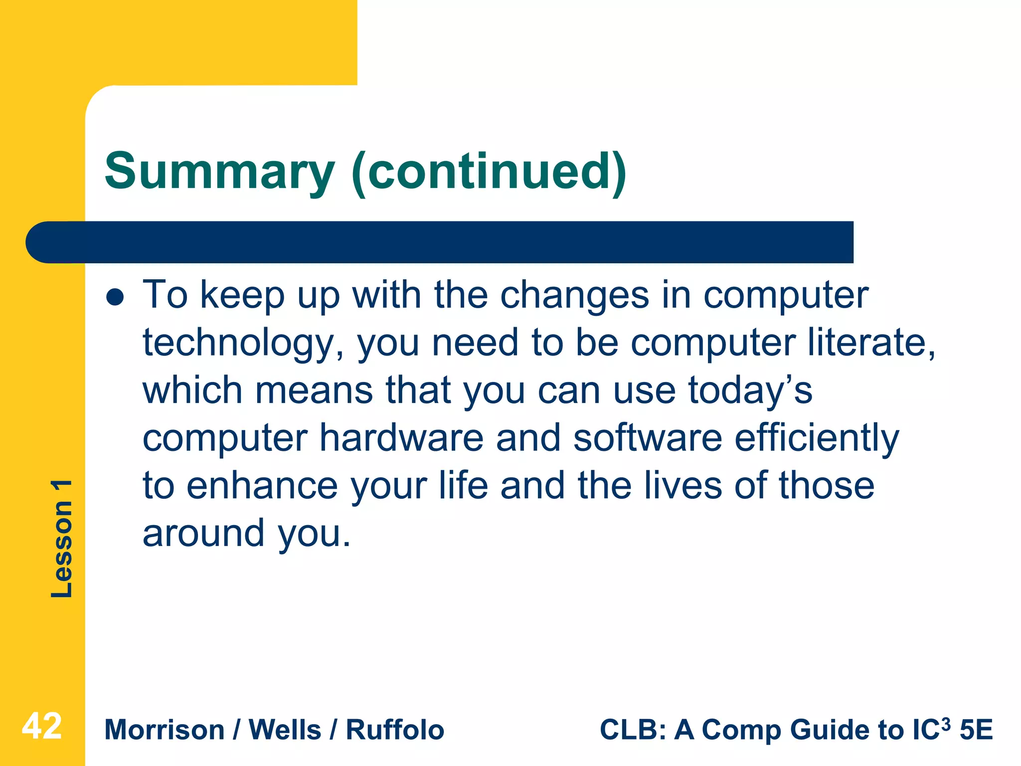 Lesson1
Morrison / Wells / Ruffolo CLB: A Comp Guide to IC3 5E
Summary (continued)
 To keep up with the changes in computer
technology, you need to be computer literate,
which means that you can use today’s
computer hardware and software efficiently
to enhance your life and the lives of those
around you.
424242
 