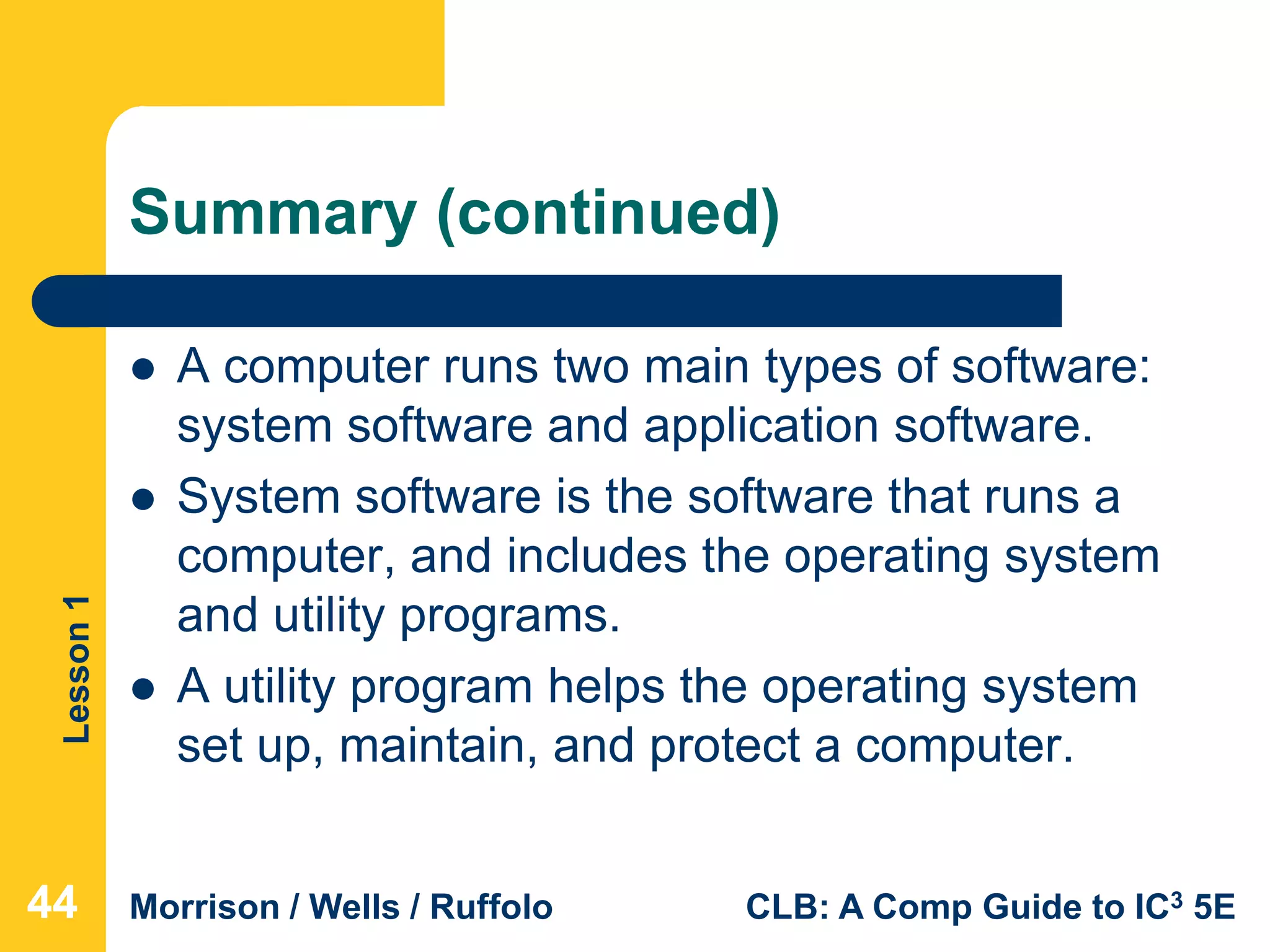 Lesson1
Morrison / Wells / Ruffolo CLB: A Comp Guide to IC3 5E
Summary (continued)
 A computer runs two main types of software:
system software and application software.
 System software is the software that runs a
computer, and includes the operating system
and utility programs.
 A utility program helps the operating system
set up, maintain, and protect a computer.
444444
 