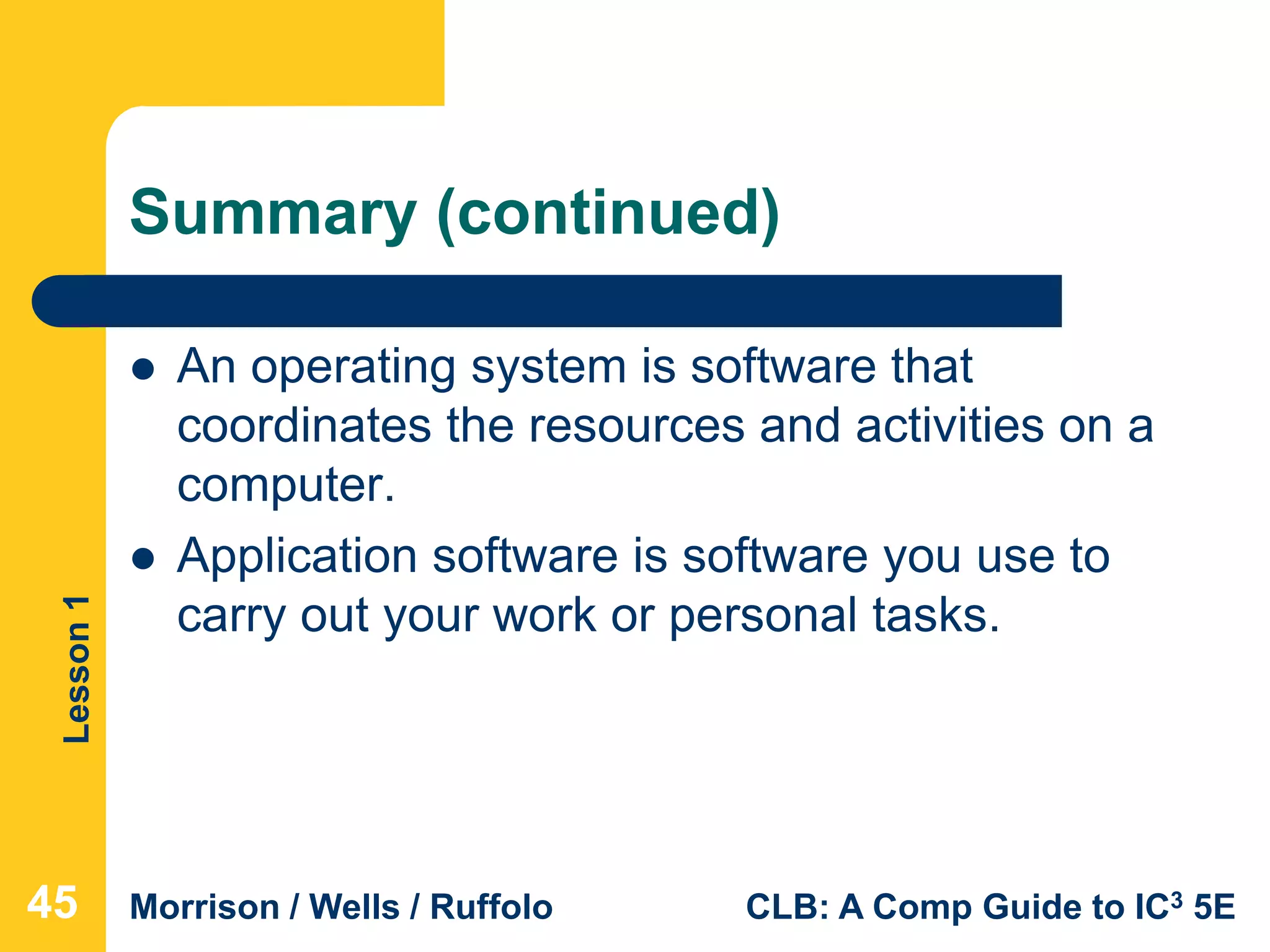 Lesson1
Morrison / Wells / Ruffolo CLB: A Comp Guide to IC3 5E
Summary (continued)
 An operating system is software that
coordinates the resources and activities on a
computer.
 Application software is software you use to
carry out your work or personal tasks.
454545
 