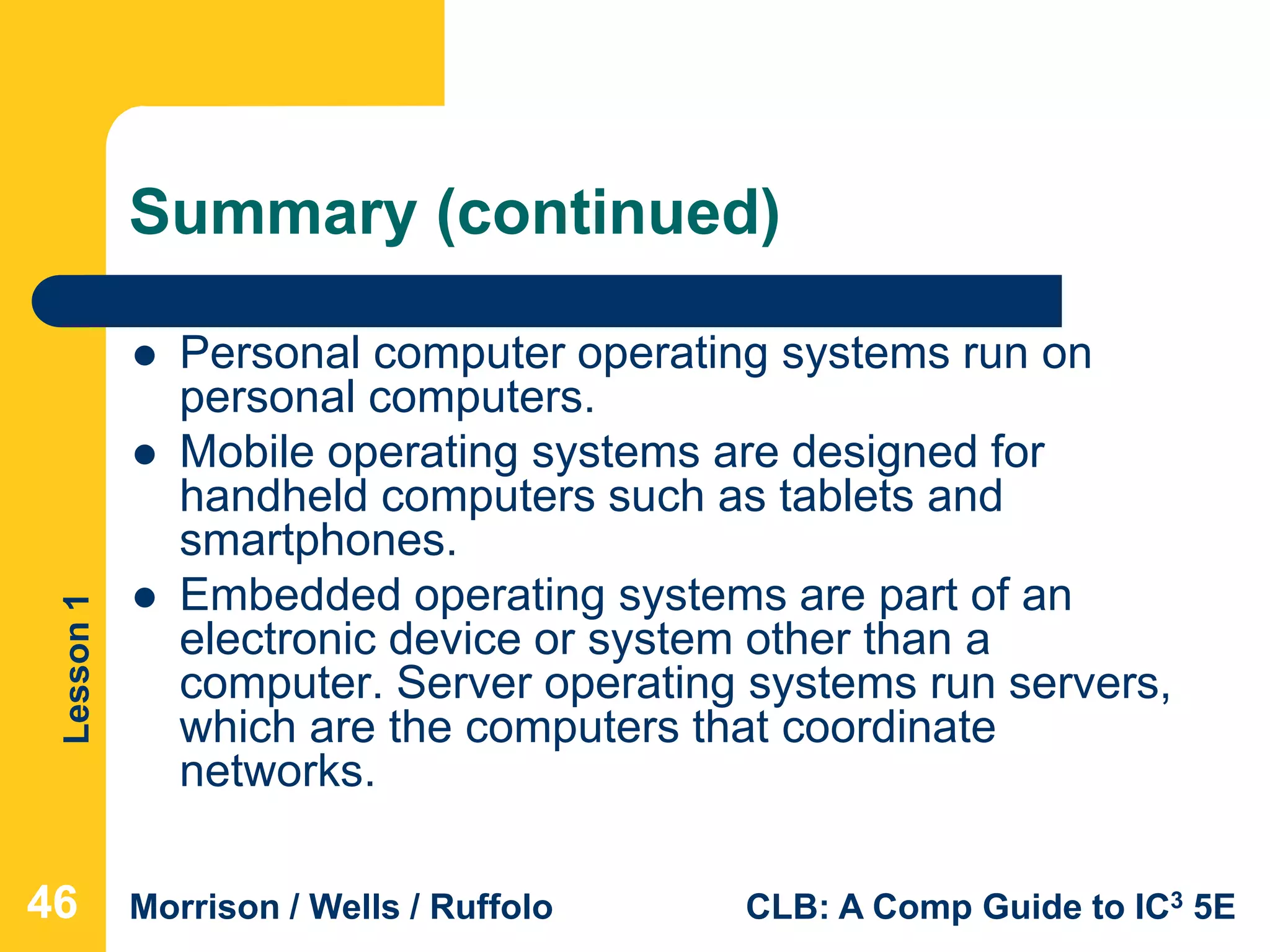 Lesson1
Morrison / Wells / Ruffolo CLB: A Comp Guide to IC3 5E
Summary (continued)
 Personal computer operating systems run on
personal computers.
 Mobile operating systems are designed for
handheld computers such as tablets and
smartphones.
 Embedded operating systems are part of an
electronic device or system other than a
computer. Server operating systems run servers,
which are the computers that coordinate
networks.
464646
 