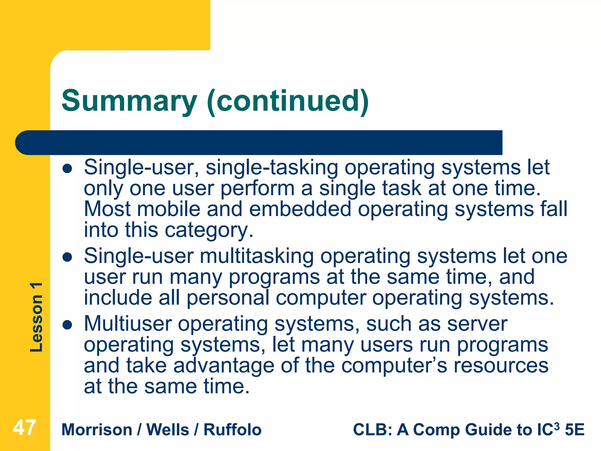 Lesson1
Morrison / Wells / Ruffolo CLB: A Comp Guide to IC3 5E
Summary (continued)
 Single-user, single-tasking operating systems let
only one user perform a single task at one time.
Most mobile and embedded operating systems fall
into this category.
 Single-user multitasking operating systems let one
user run many programs at the same time, and
include all personal computer operating systems.
 Multiuser operating systems, such as server
operating systems, let many users run programs
and take advantage of the computer’s resources
at the same time.
474747
 