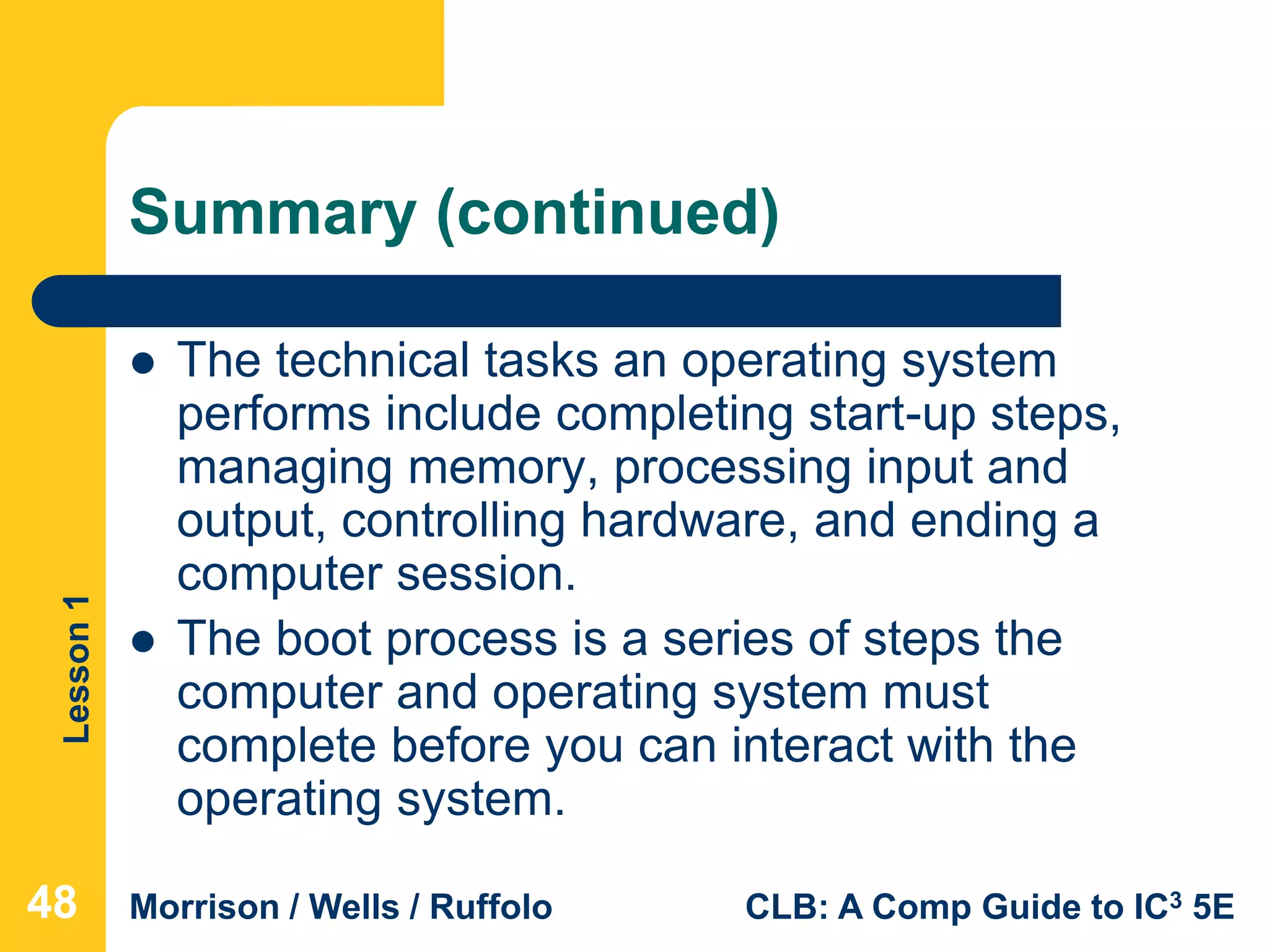 Lesson1
Morrison / Wells / Ruffolo CLB: A Comp Guide to IC3 5E
Summary (continued)
 The technical tasks an operating system
performs include completing start-up steps,
managing memory, processing input and
output, controlling hardware, and ending a
computer session.
 The boot process is a series of steps the
computer and operating system must
complete before you can interact with the
operating system.
484848
 
