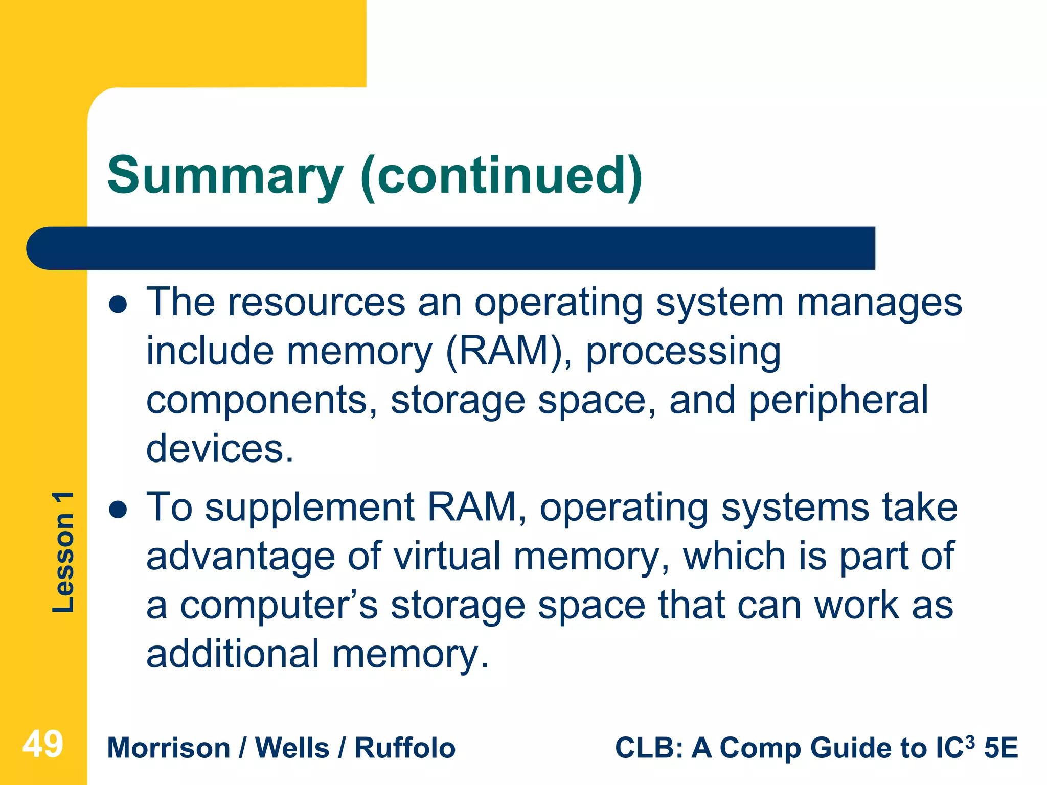 Lesson1
Morrison / Wells / Ruffolo CLB: A Comp Guide to IC3 5E
Summary (continued)
 The resources an operating system manages
include memory (RAM), processing
components, storage space, and peripheral
devices.
 To supplement RAM, operating systems take
advantage of virtual memory, which is part of
a computer’s storage space that can work as
additional memory.
494949
 