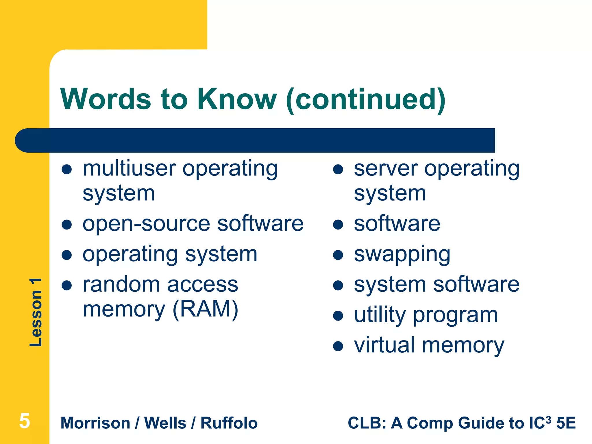 Lesson1
Morrison / Wells / Ruffolo CLB: A Comp Guide to IC3 5E
Words to Know (continued)
 multiuser operating
system
 open-source software
 operating system
 random access
memory (RAM)
5
 server operating
system
 software
 swapping
 system software
 utility program
 virtual memory
 