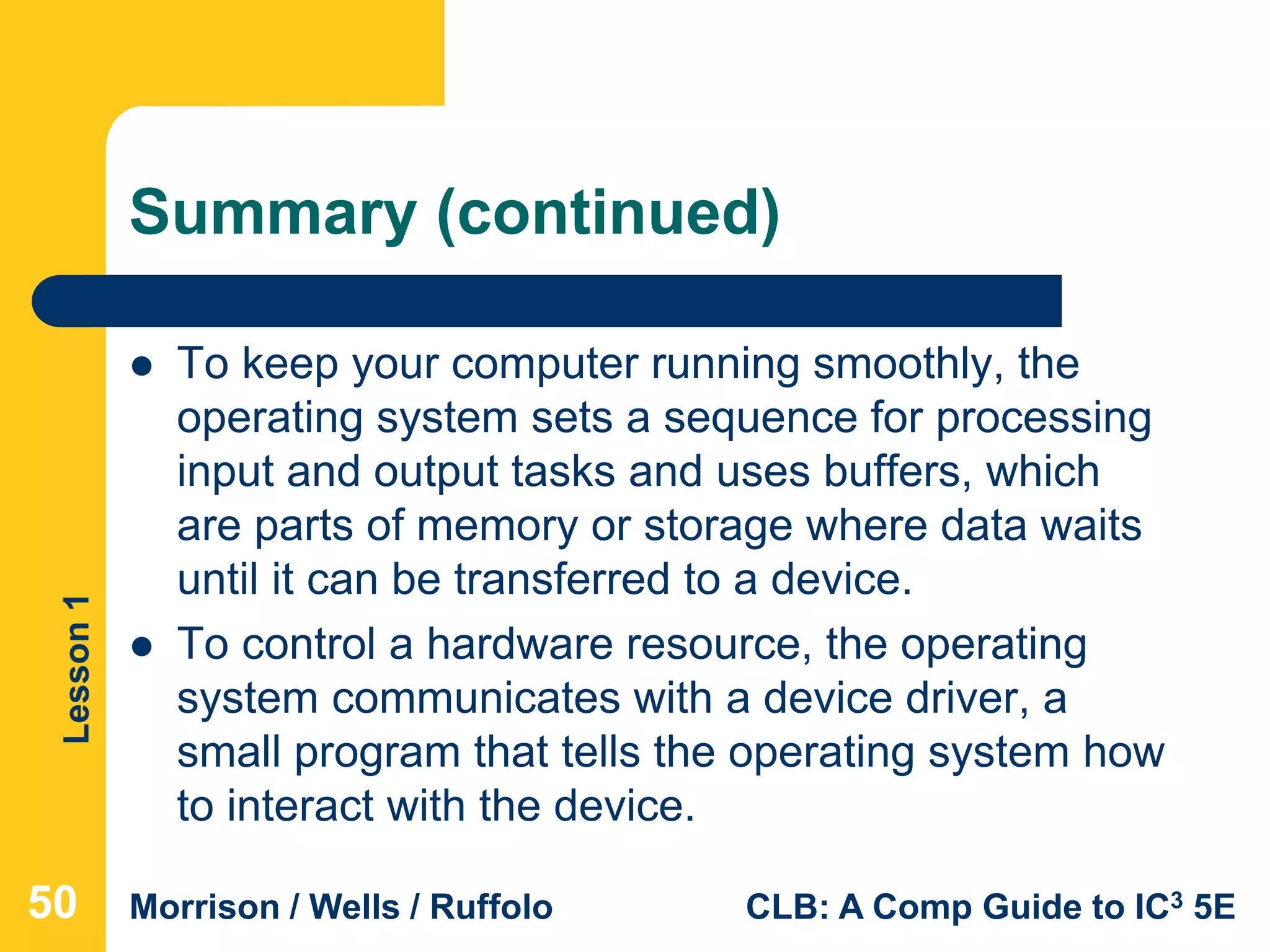 Lesson1
Morrison / Wells / Ruffolo CLB: A Comp Guide to IC3 5E
Summary (continued)
 To keep your computer running smoothly, the
operating system sets a sequence for processing
input and output tasks and uses buffers, which
are parts of memory or storage where data waits
until it can be transferred to a device.
 To control a hardware resource, the operating
system communicates with a device driver, a
small program that tells the operating system how
to interact with the device.
505050
 