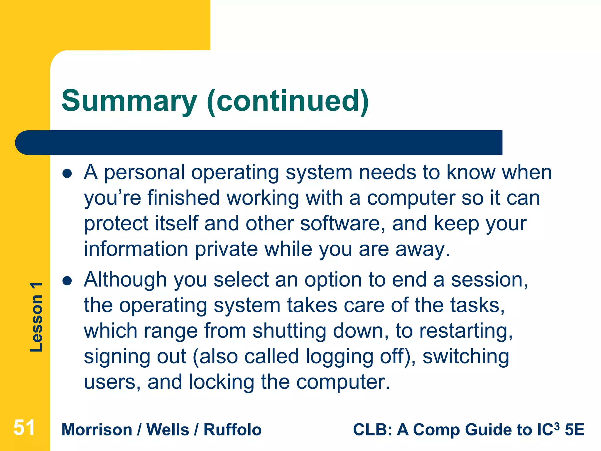 Lesson1
Morrison / Wells / Ruffolo CLB: A Comp Guide to IC3 5E
Summary (continued)
 A personal operating system needs to know when
you’re finished working with a computer so it can
protect itself and other software, and keep your
information private while you are away.
 Although you select an option to end a session,
the operating system takes care of the tasks,
which range from shutting down, to restarting,
signing out (also called logging off), switching
users, and locking the computer.
515151
 